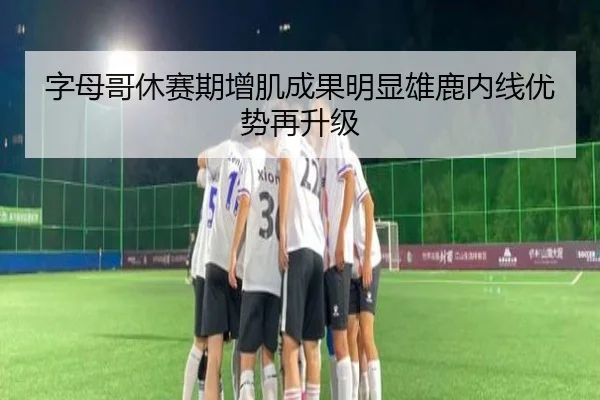 字母哥休赛期增肌成果明显雄鹿内线优势再升级